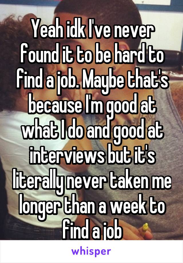 Yeah idk I've never found it to be hard to find a job. Maybe that's because I'm good at what I do and good at interviews but it's literally never taken me longer than a week to find a job