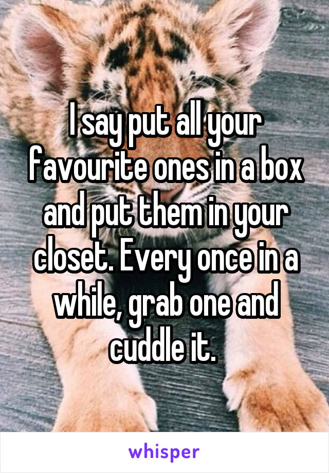 I say put all your favourite ones in a box and put them in your closet. Every once in a while, grab one and cuddle it. 