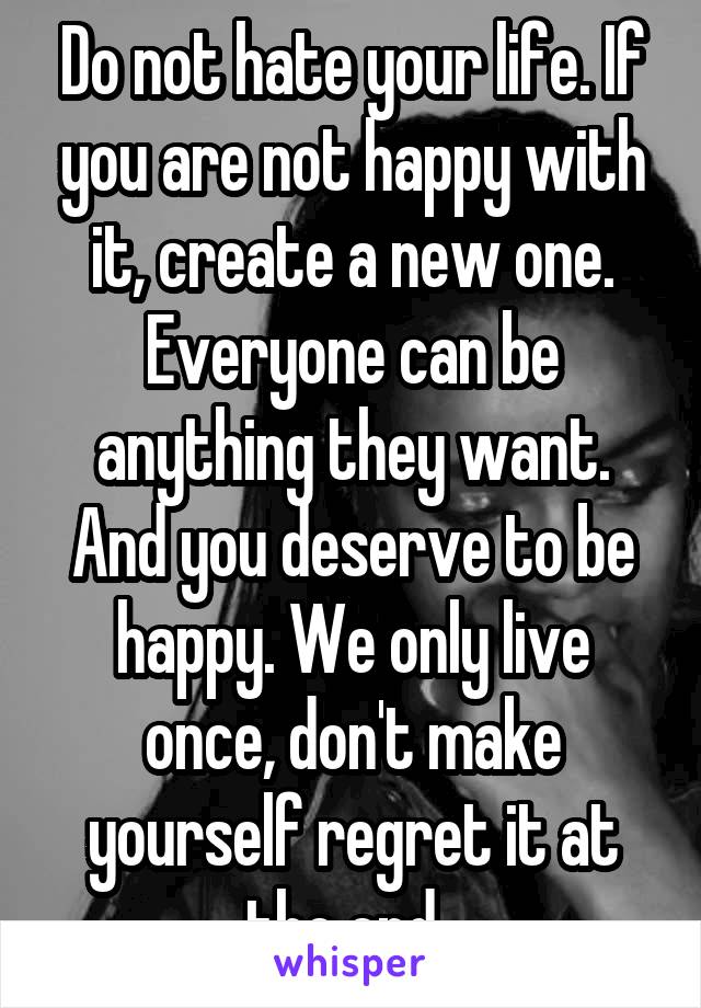 Do not hate your life. If you are not happy with it, create a new one. Everyone can be anything they want. And you deserve to be happy. We only live once, don't make yourself regret it at the end. 