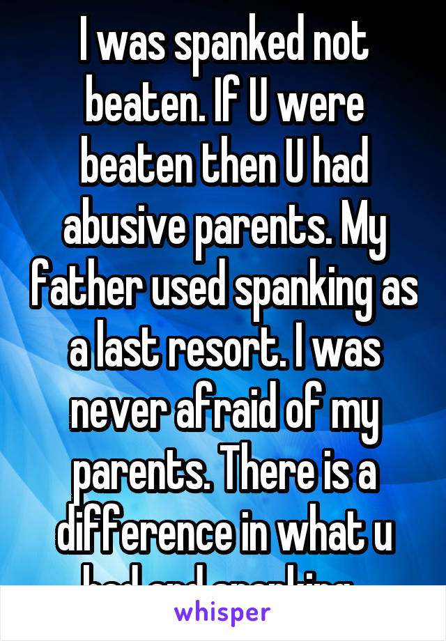 I was spanked not beaten. If U were beaten then U had abusive parents. My father used spanking as a last resort. I was never afraid of my parents. There is a difference in what u had and spanking. 
