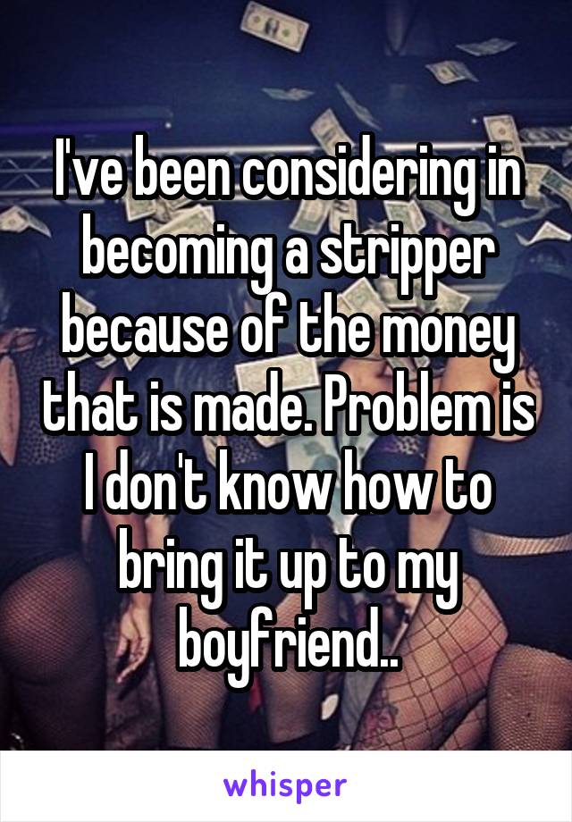 I've been considering in becoming a stripper because of the money that is made. Problem is I don't know how to bring it up to my boyfriend..