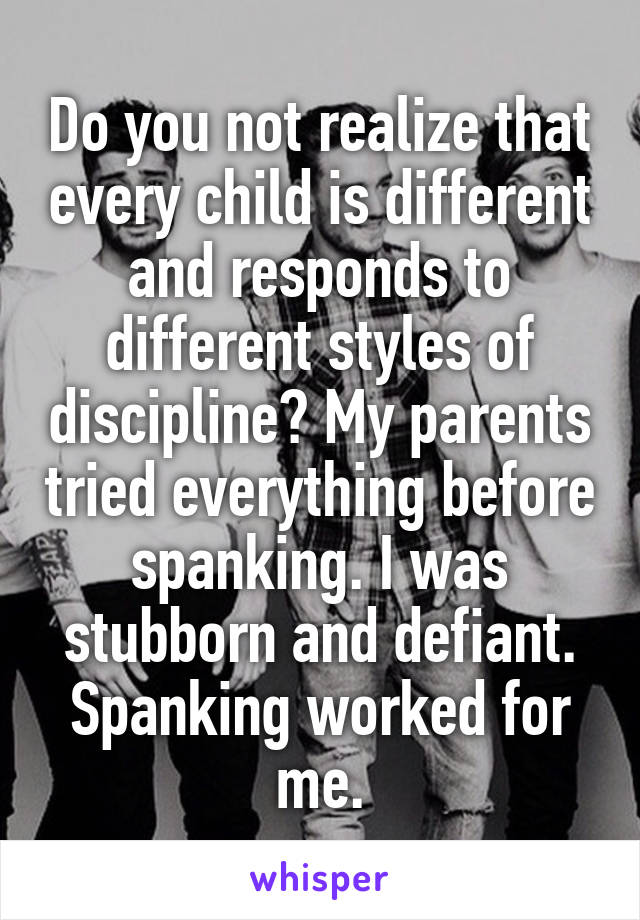 Do you not realize that every child is different and responds to different styles of discipline? My parents tried everything before spanking. I was stubborn and defiant. Spanking worked for me.