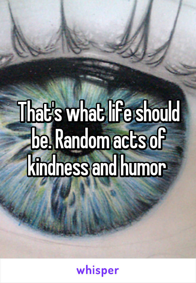 That's what life should be. Random acts of kindness and humor 
