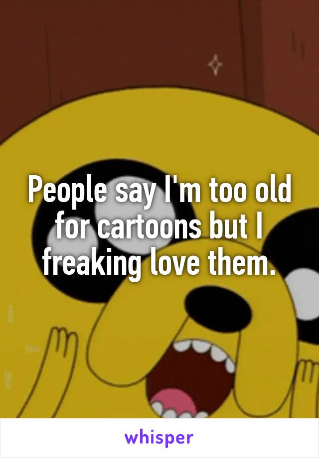 People say I'm too old for cartoons but I freaking love them.