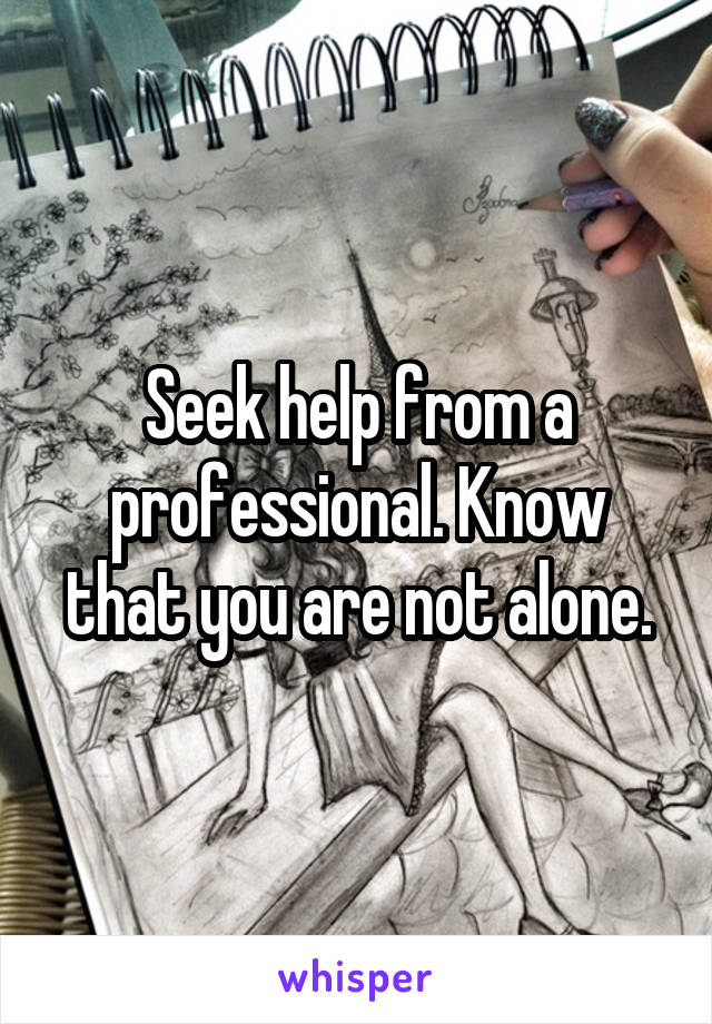 Seek help from a professional. Know that you are not alone.