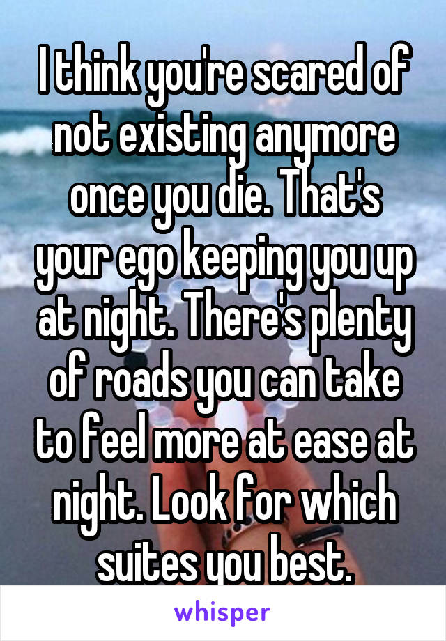 I think you're scared of not existing anymore once you die. That's your ego keeping you up at night. There's plenty of roads you can take to feel more at ease at night. Look for which suites you best.