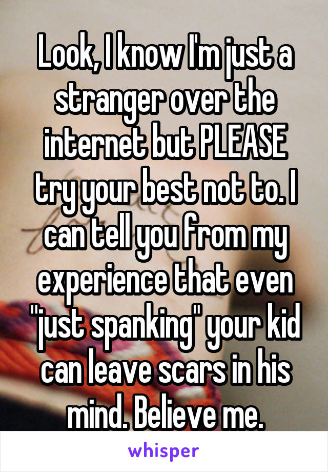 Look, I know I'm just a stranger over the internet but PLEASE try your best not to. I can tell you from my experience that even "just spanking" your kid can leave scars in his mind. Believe me.