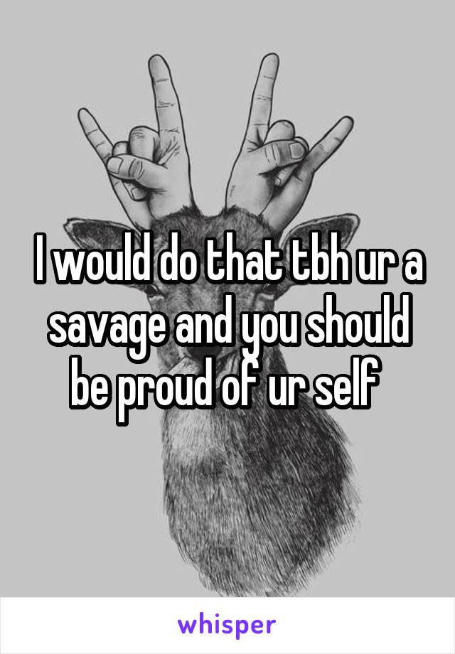 I would do that tbh ur a savage and you should be proud of ur self 