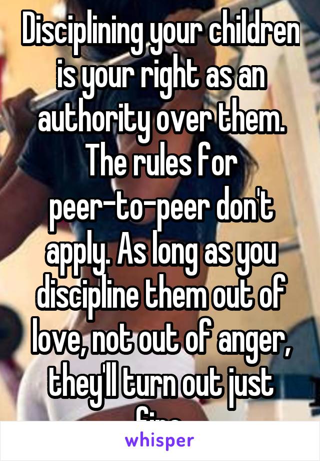 Disciplining your children is your right as an authority over them. The rules for peer-to-peer don't apply. As long as you discipline them out of love, not out of anger, they'll turn out just fine.