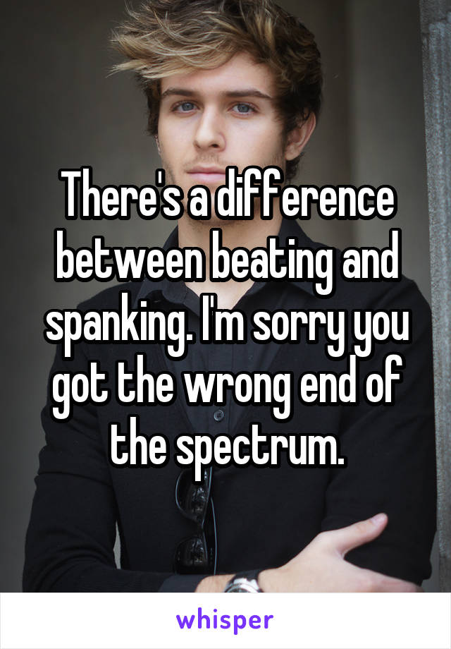 There's a difference between beating and spanking. I'm sorry you got the wrong end of the spectrum.