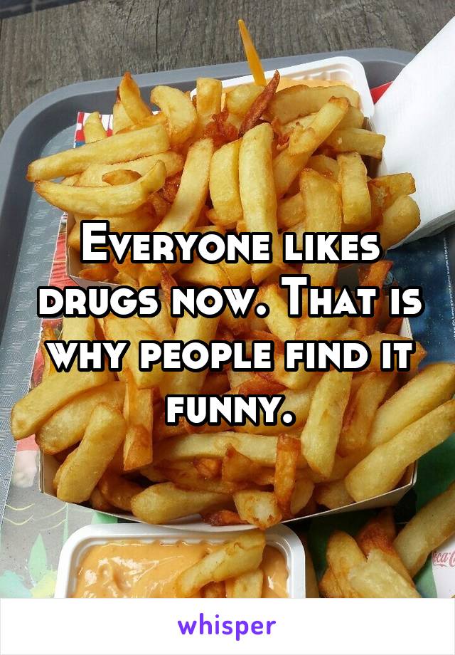 Everyone likes drugs now. That is why people find it funny.