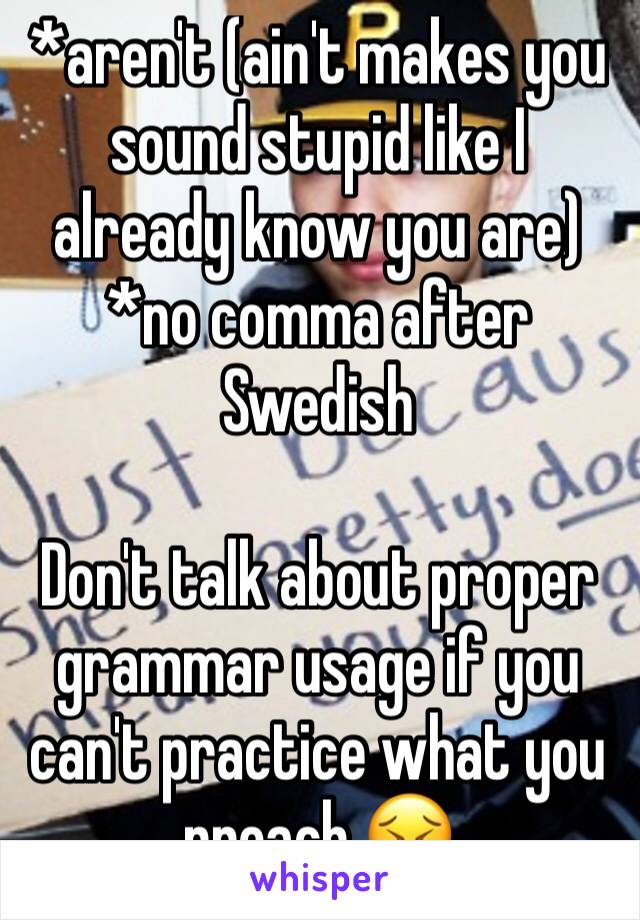 *aren't (ain't makes you sound stupid like I already know you are)
*no comma after Swedish

Don't talk about proper grammar usage if you can't practice what you preach 😣