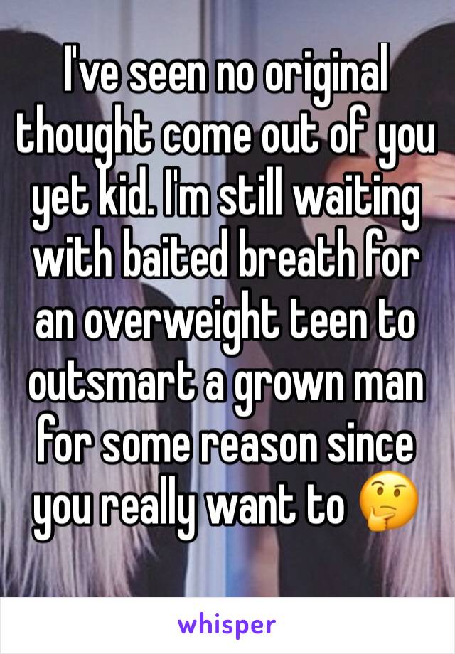 I've seen no original thought come out of you yet kid. I'm still waiting with baited breath for an overweight teen to outsmart a grown man for some reason since you really want to 🤔