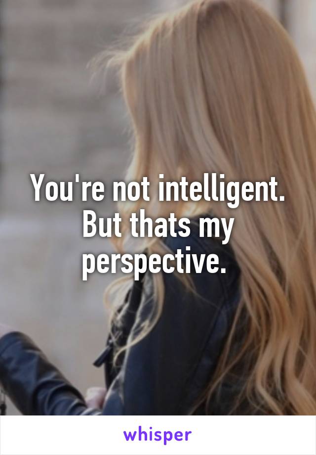 You're not intelligent.
But thats my perspective. 