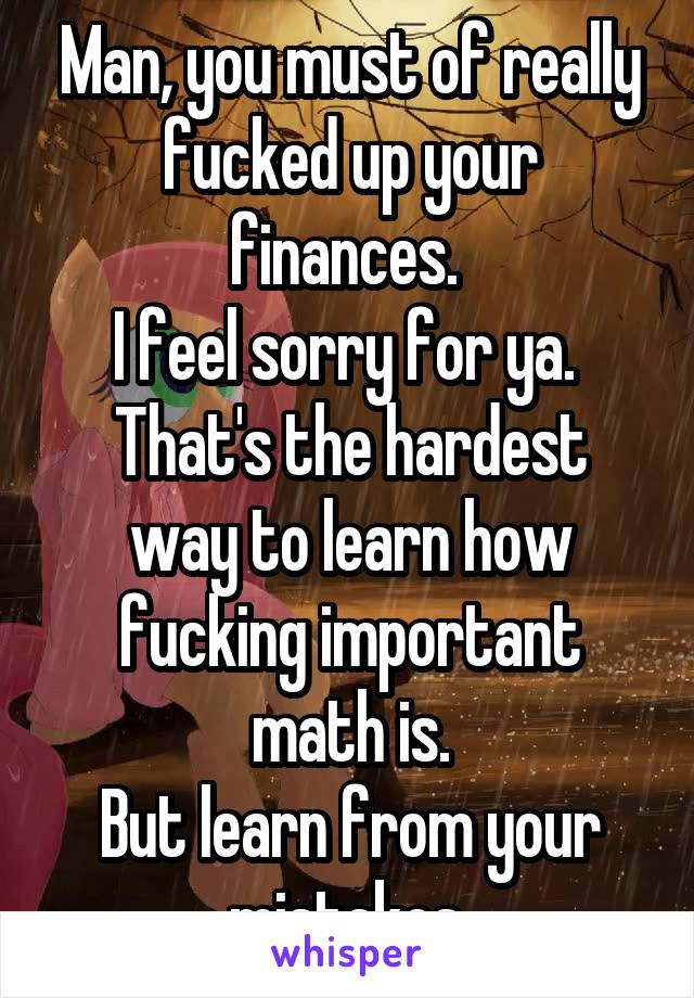 Man, you must of really fucked up your finances. 
I feel sorry for ya. 
That's the hardest way to learn how fucking important math is.
But learn from your mistakes.
