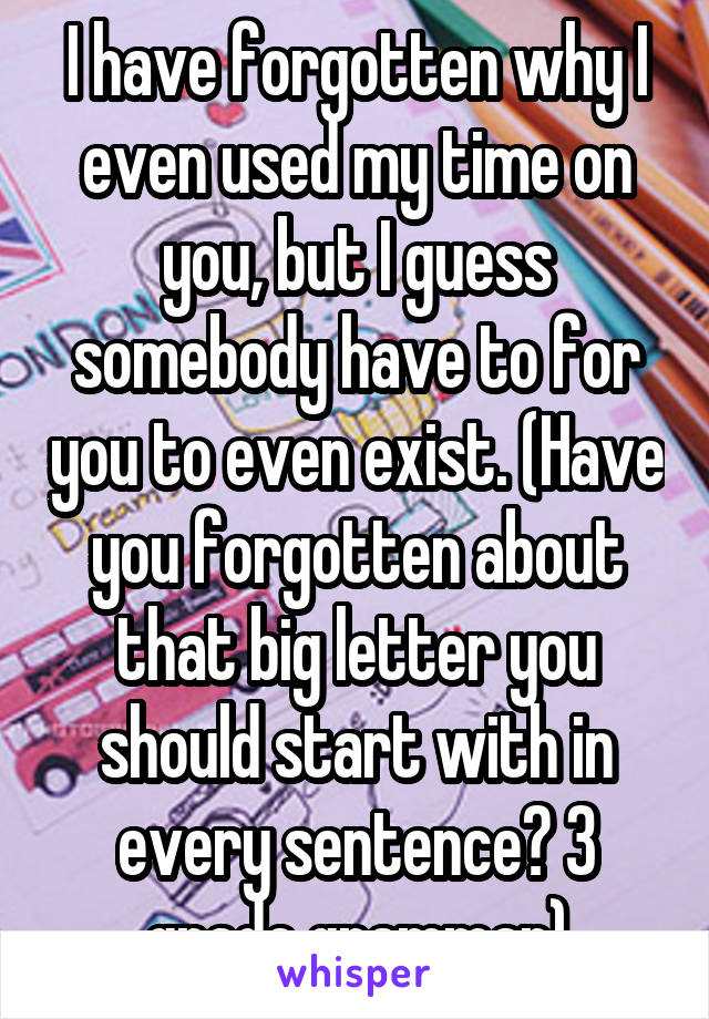 I have forgotten why I even used my time on you, but I guess somebody have to for you to even exist. (Have you forgotten about that big letter you should start with in every sentence? 3 grade grammar)