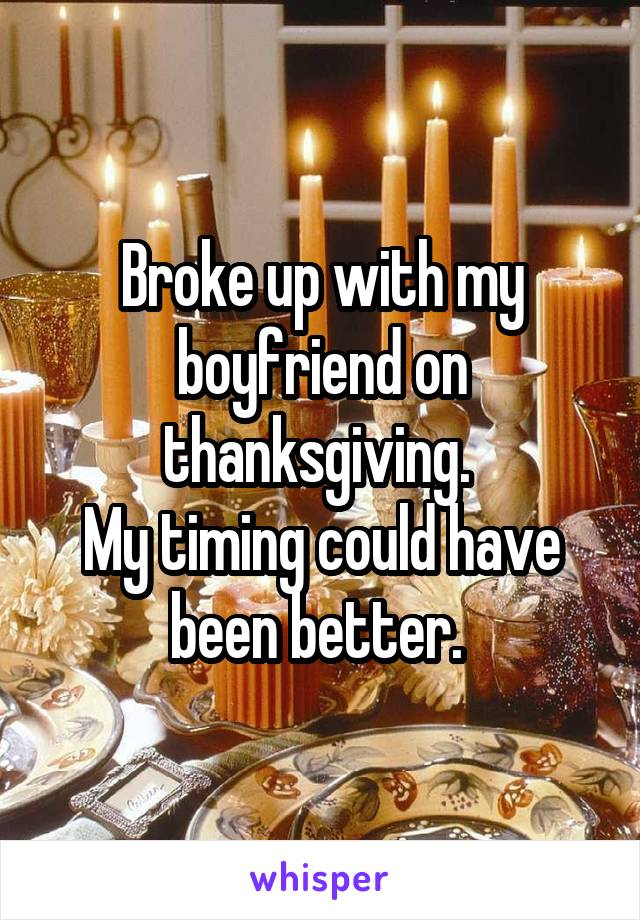 Broke up with my boyfriend on thanksgiving. 
My timing could have been better. 