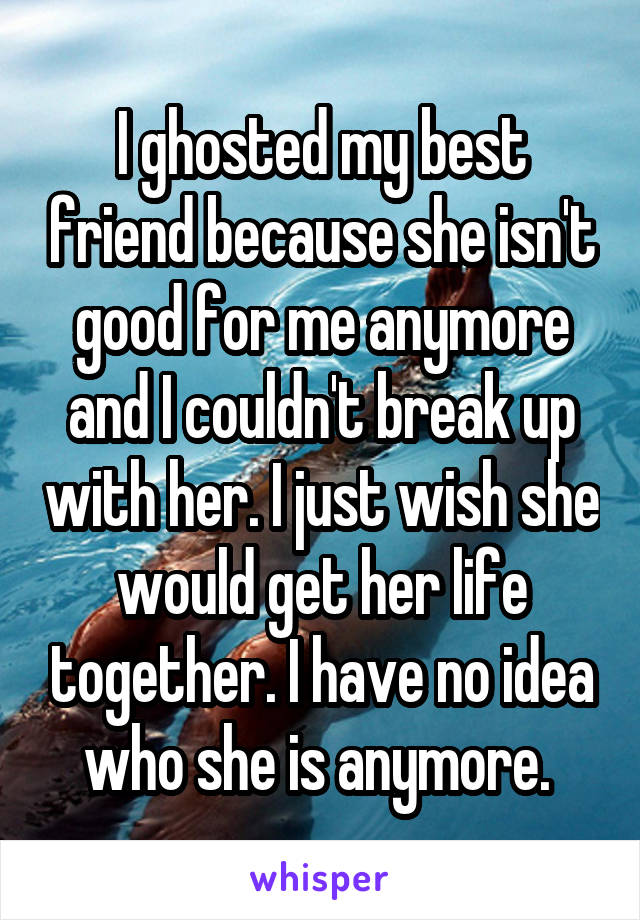 I ghosted my best friend because she isn't good for me anymore and I couldn't break up with her. I just wish she would get her life together. I have no idea who she is anymore. 