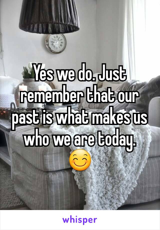 Yes we do. Just remember that our past is what makes us who we are today. 😊