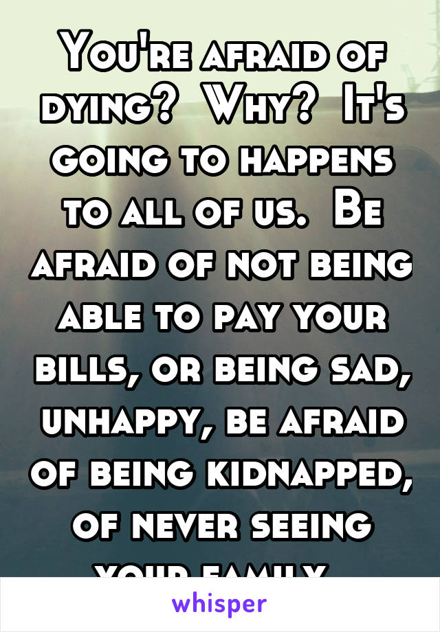 You're afraid of dying?  Why?  It's going to happens to all of us.  Be afraid of not being able to pay your bills, or being sad, unhappy, be afraid of being kidnapped, of never seeing your family. 