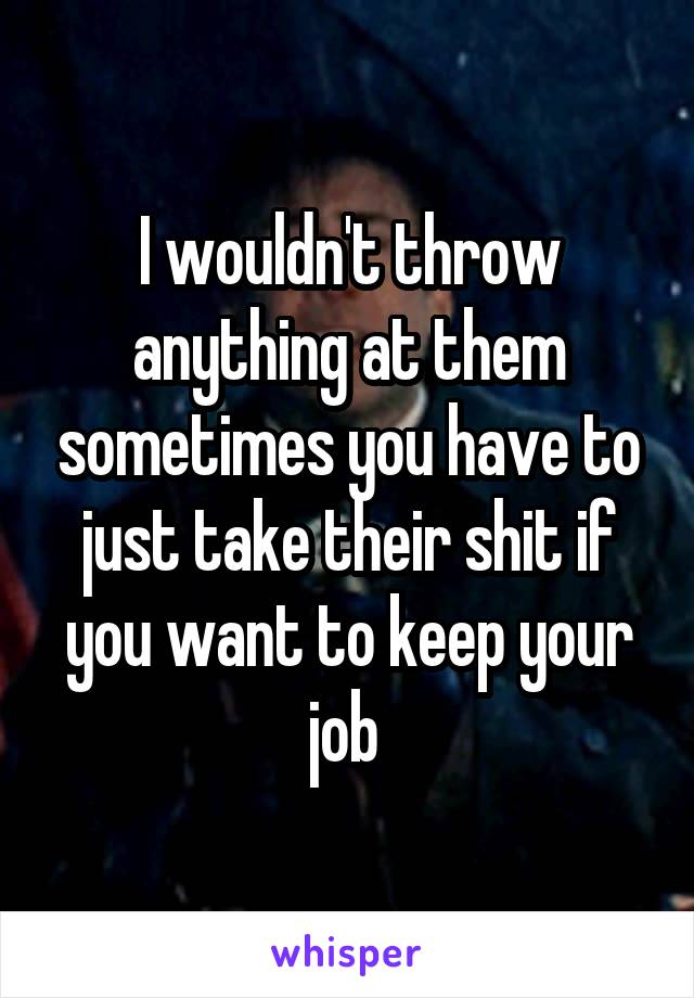 I wouldn't throw anything at them sometimes you have to just take their shit if you want to keep your job 