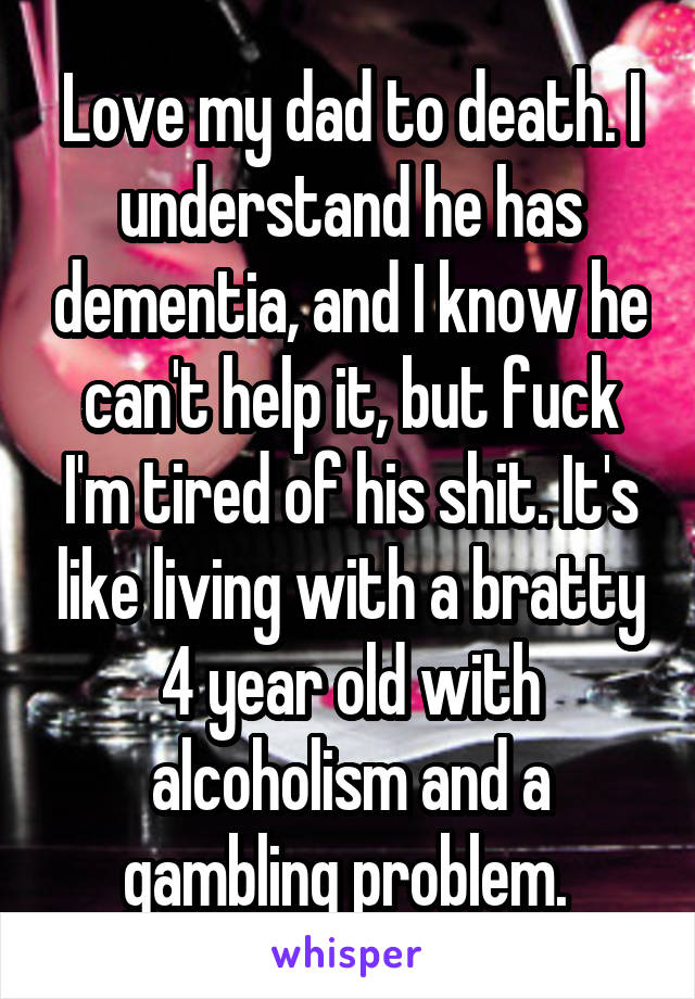 Love my dad to death. I understand he has dementia, and I know he can't help it, but fuck I'm tired of his shit. It's like living with a bratty 4 year old with alcoholism and a gambling problem. 