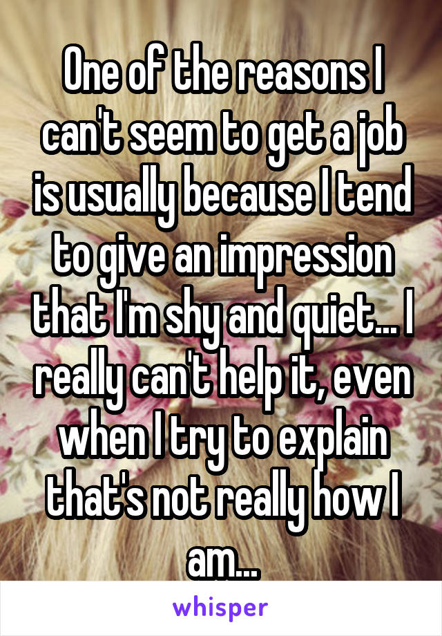 One of the reasons I can't seem to get a job is usually because I tend to give an impression that I'm shy and quiet... I really can't help it, even when I try to explain that's not really how I am...