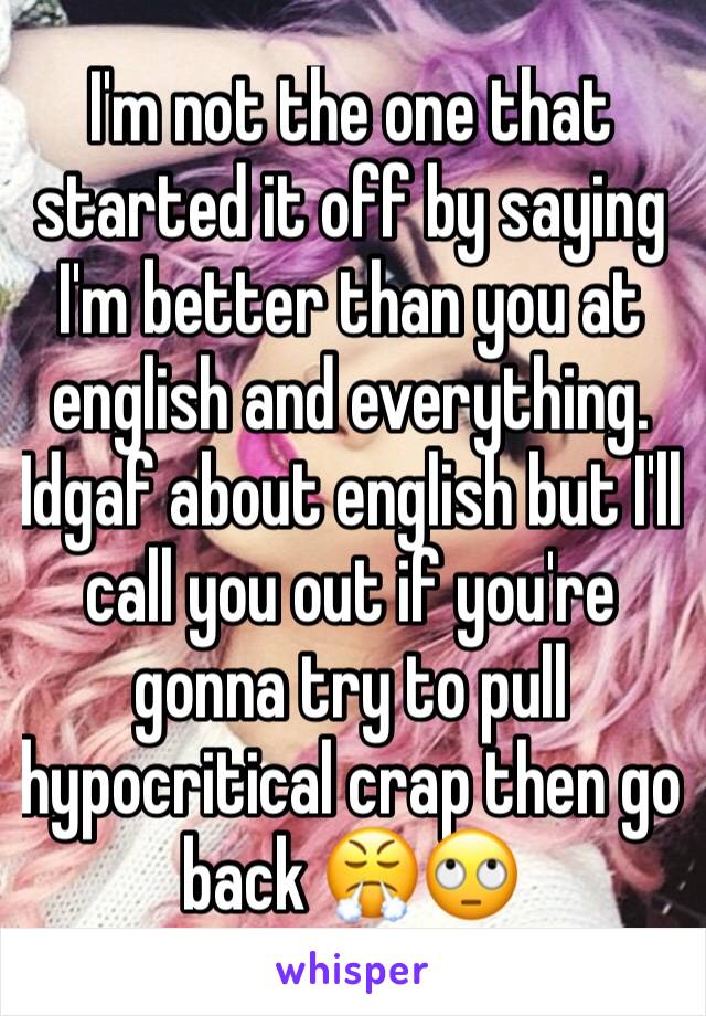 I'm not the one that started it off by saying I'm better than you at english and everything. Idgaf about english but I'll call you out if you're gonna try to pull hypocritical crap then go back 😤🙄