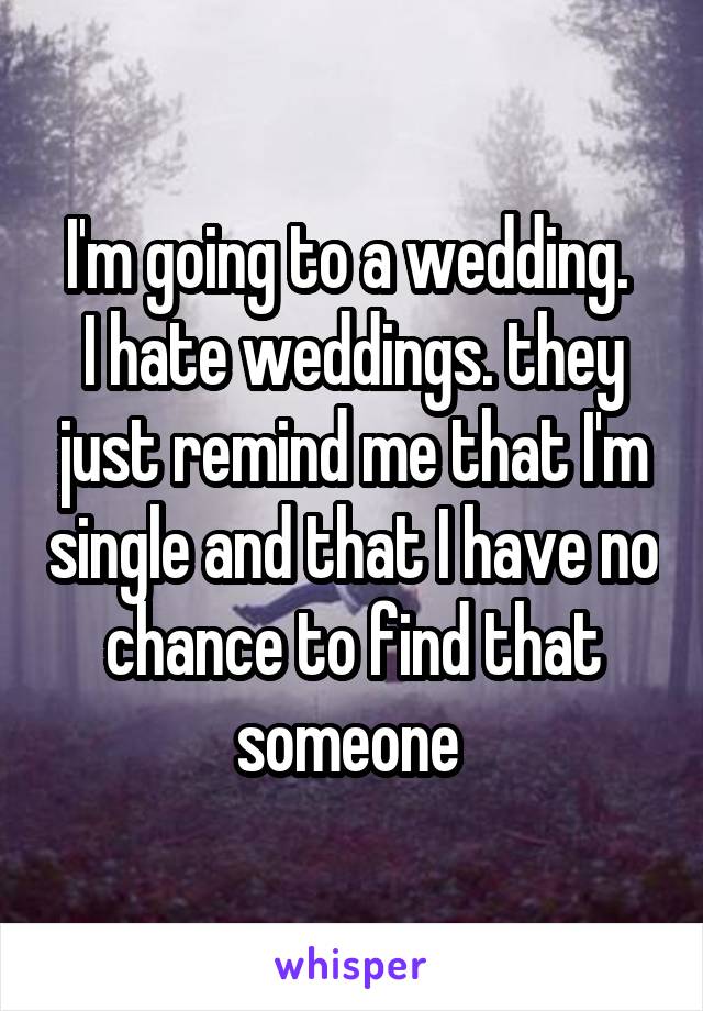I'm going to a wedding. 
I hate weddings. they just remind me that I'm single and that I have no chance to find that someone 
