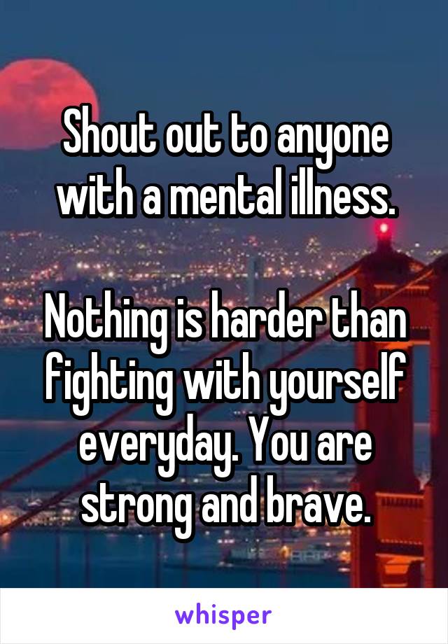 Shout out to anyone with a mental illness.

Nothing is harder than fighting with yourself everyday. You are strong and brave.