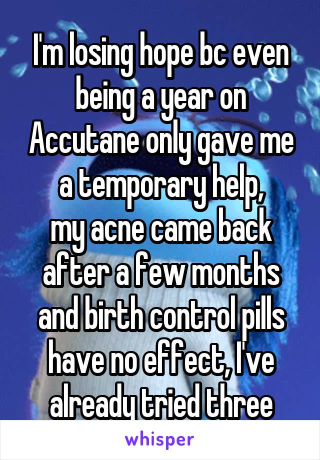 I'm losing hope bc even being a year on Accutane only gave me a temporary help,
my acne came back after a few months
and birth control pills have no effect, I've already tried three