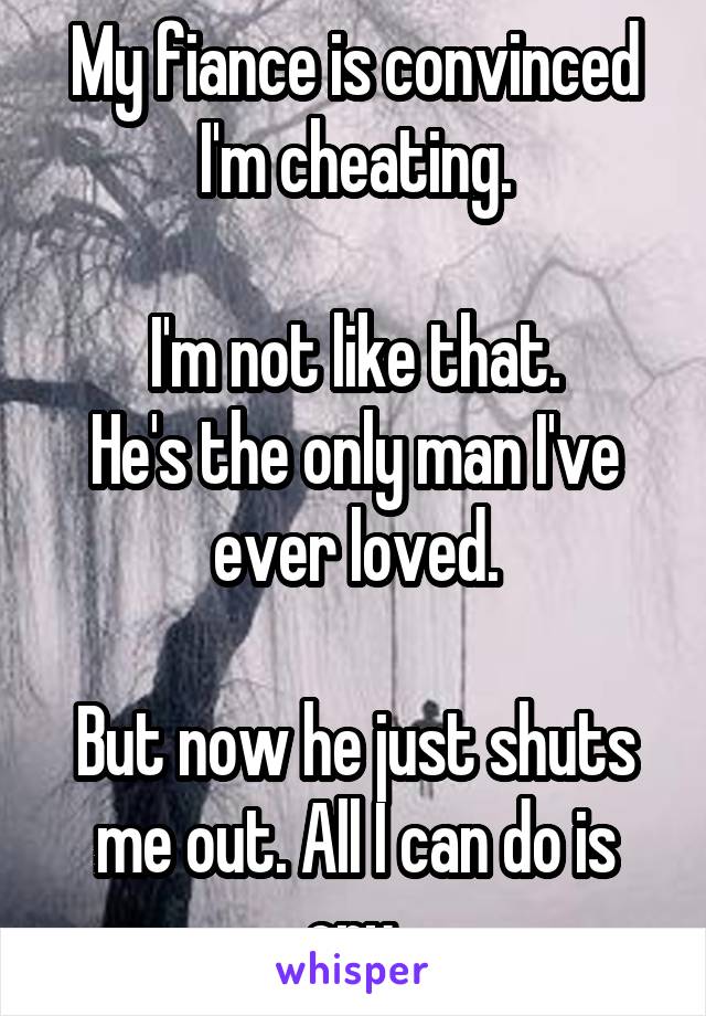 My fiance is convinced I'm cheating.

I'm not like that.
He's the only man I've ever loved.

But now he just shuts me out. All I can do is cry.