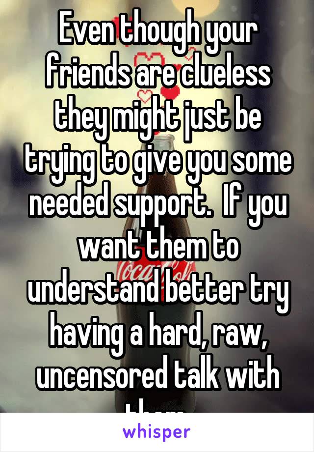Even though your friends are clueless they might just be trying to give you some needed support.  If you want them to understand better try having a hard, raw, uncensored talk with them.