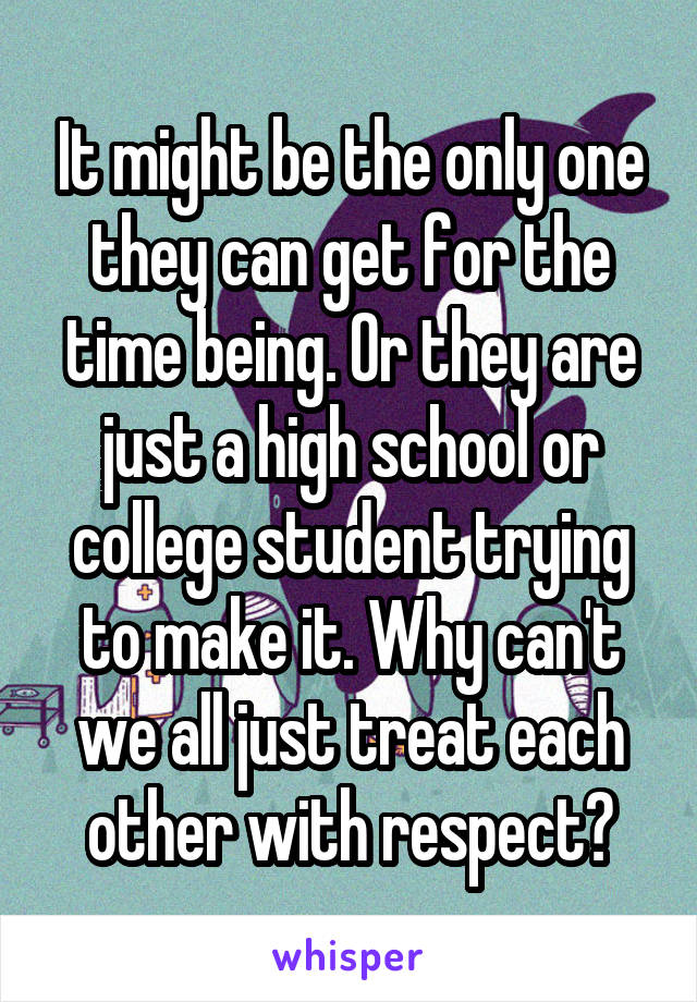 It might be the only one they can get for the time being. Or they are just a high school or college student trying to make it. Why can't we all just treat each other with respect?