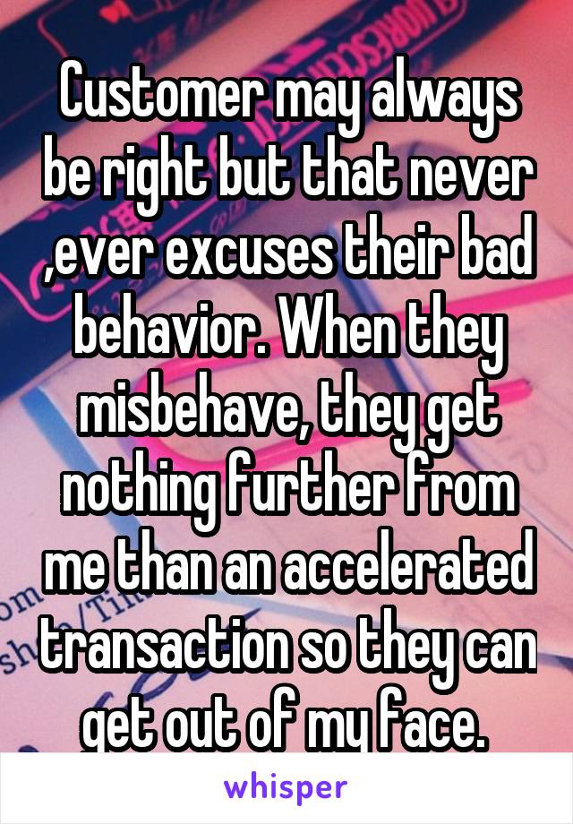 Customer may always be right but that never ,ever excuses their bad behavior. When they misbehave, they get nothing further from me than an accelerated transaction so they can get out of my face. 