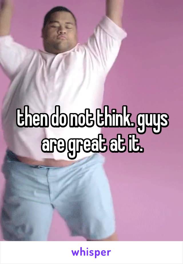 then do not think. guys are great at it.