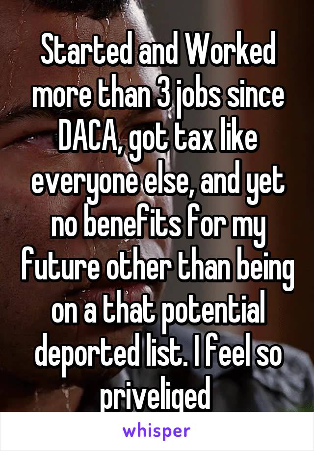 Started and Worked more than 3 jobs since DACA, got tax like everyone else, and yet no benefits for my future other than being on a that potential deported list. I feel so priveliged 