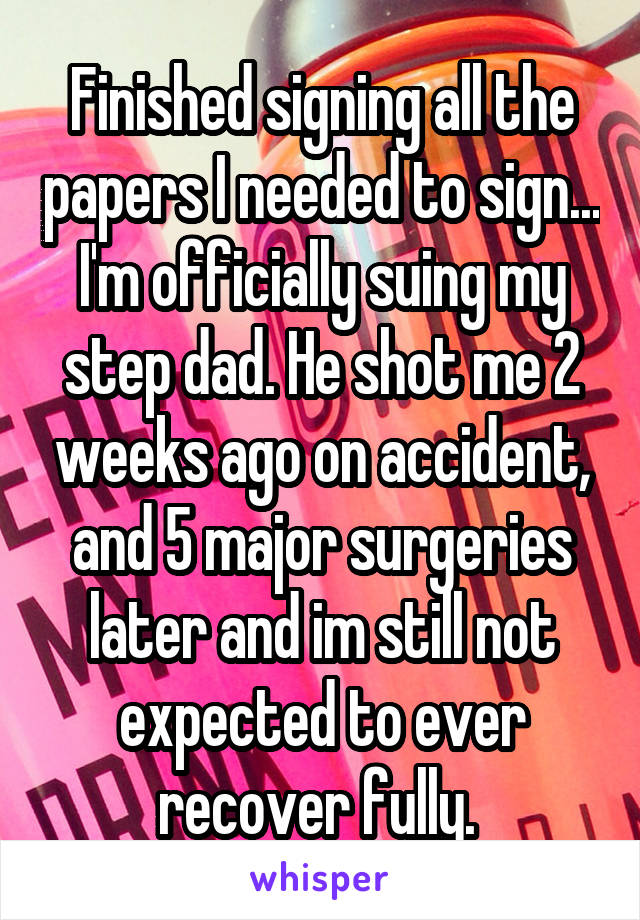 Finished signing all the papers I needed to sign... I'm officially suing my step dad. He shot me 2 weeks ago on accident, and 5 major surgeries later and im still not expected to ever recover fully. 