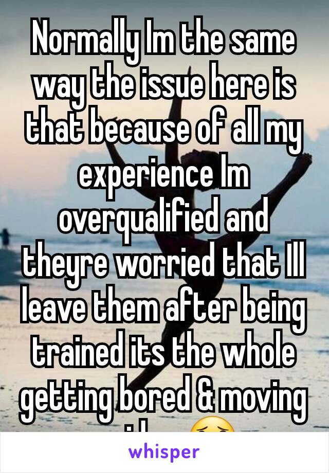 Normally Im the same way the issue here is that because of all my experience Im overqualified and theyre worried that Ill leave them after being trained its the whole getting bored & moving on idea 😟