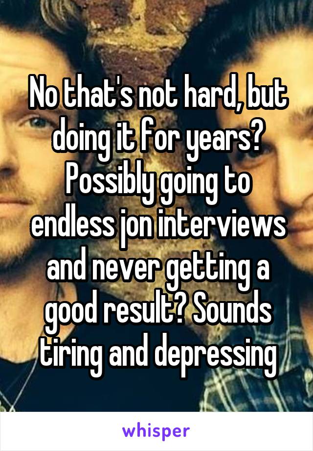 No that's not hard, but doing it for years? Possibly going to endless jon interviews and never getting a good result? Sounds tiring and depressing