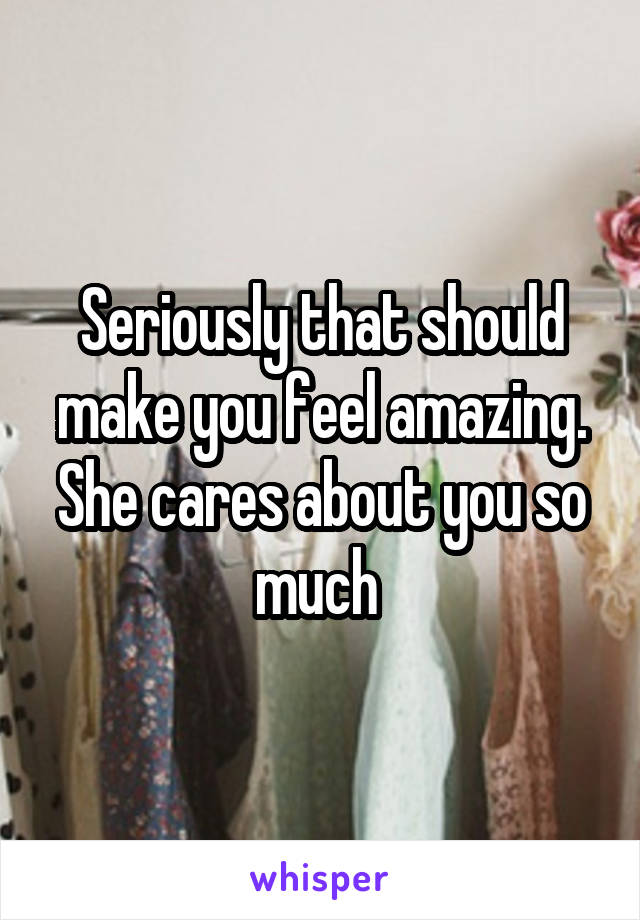 Seriously that should make you feel amazing. She cares about you so much 