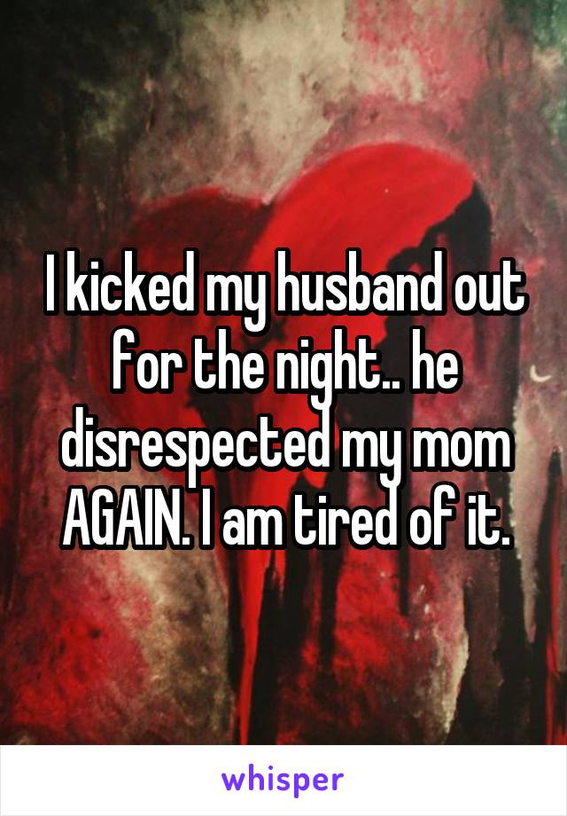 I kicked my husband out for the night.. he disrespected my mom AGAIN. I am tired of it.