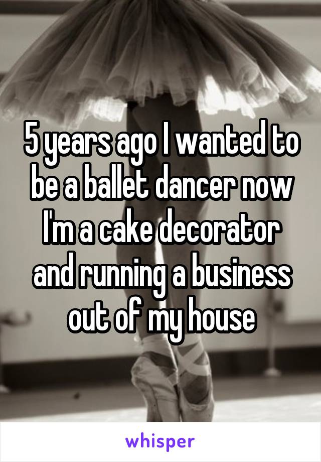 5 years ago I wanted to be a ballet dancer now I'm a cake decorator and running a business out of my house