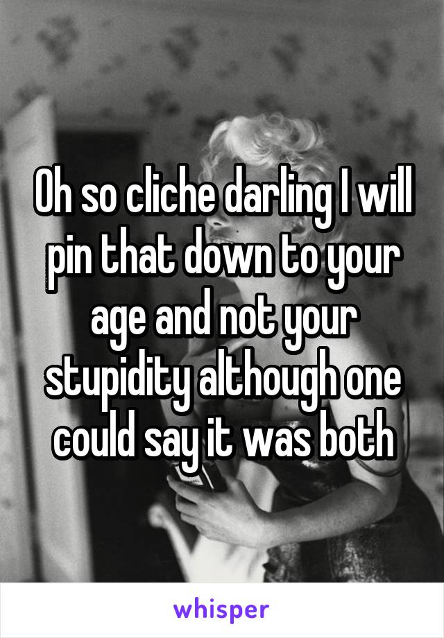 Oh so cliche darling I will pin that down to your age and not your stupidity although one could say it was both