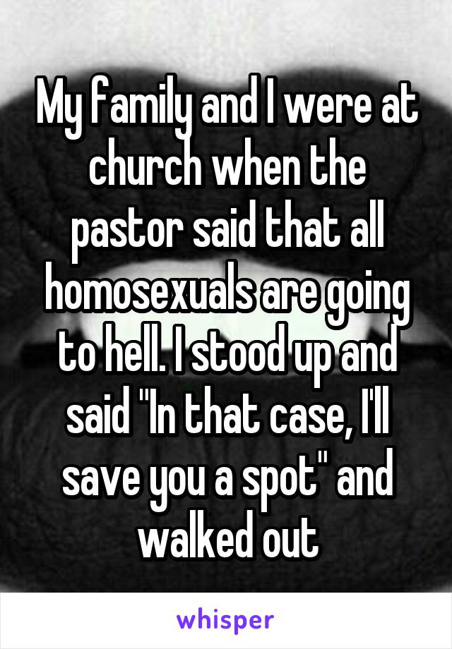 My family and I were at church when the pastor said that all homosexuals are going to hell. I stood up and said "In that case, I'll save you a spot" and walked out
