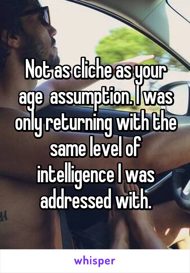 Not as cliche as your age  assumption. I was only returning with the same level of intelligence I was addressed with.