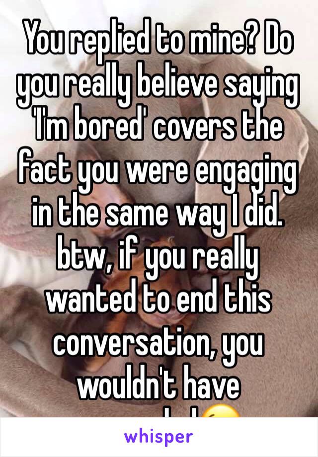 You replied to mine? Do you really believe saying 'I'm bored' covers the fact you were engaging in the same way I did. btw, if you really wanted to end this conversation, you wouldn't have responded😉