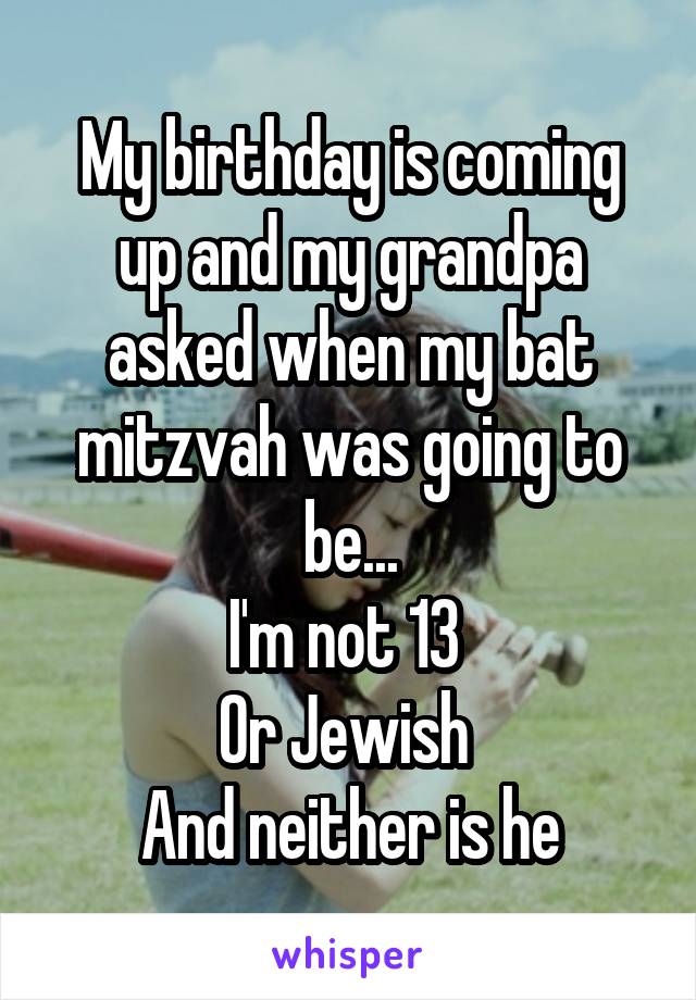 My birthday is coming up and my grandpa asked when my bat mitzvah was going to be...
I'm not 13 
Or Jewish 
And neither is he