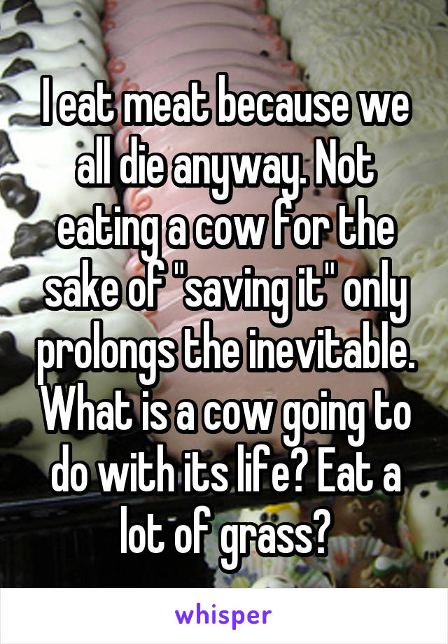 I eat meat because we all die anyway. Not eating a cow for the sake of "saving it" only prolongs the inevitable. What is a cow going to do with its life? Eat a lot of grass?