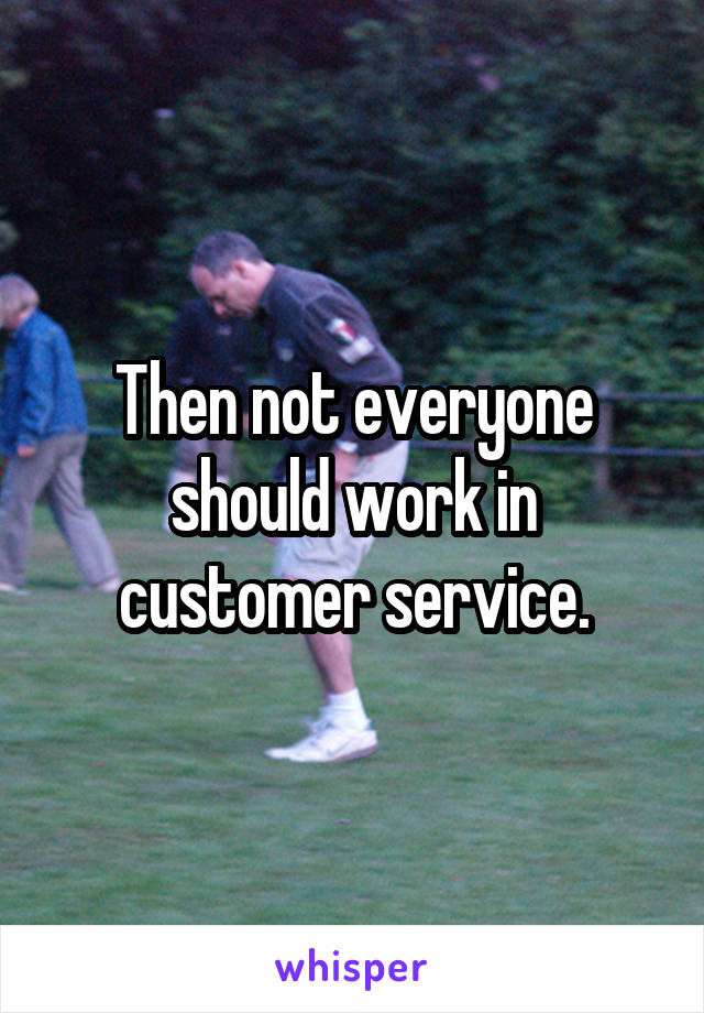 Then not everyone should work in customer service.